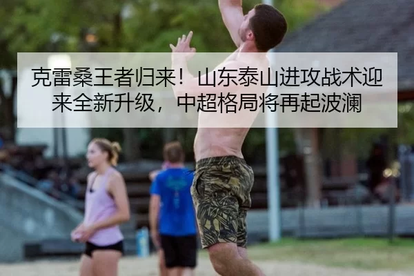 克雷桑王者归来！山东泰山进攻战术迎来全新升级，中超格局将再起波澜